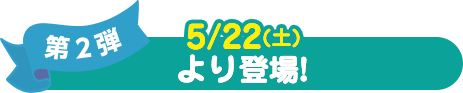 第2弾 5/22(土) より登場！