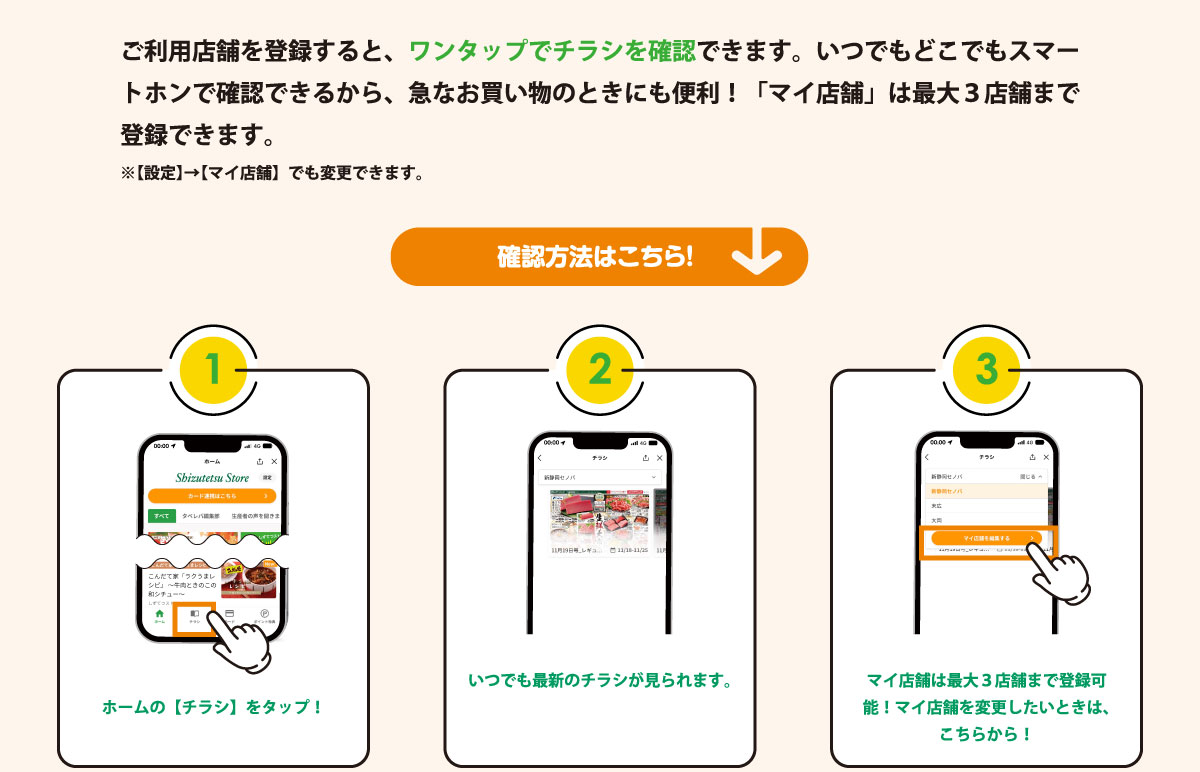 ご利用店舗を登録すると、ワンタップでチラシを確認できます。いつでもどこでもスマートホンで確認できるから、急なお買い物のときにも便利！「マイ店舗」は最大３店舗まで登録できます。