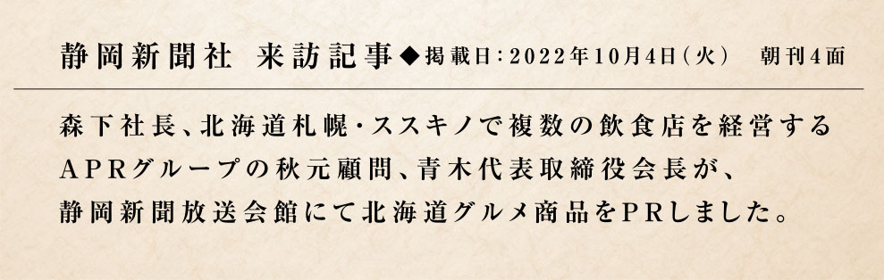 静岡新聞社 来訪記事◆掲載日：2022年10月4日（火）　朝刊4面／森下社長、北海道札幌・ススキノで複数の飲食店を経営するAPRグループの秋元顧問、青木代表取締役会長が、静岡新聞放送会館にて北海道グルメ商品をPRしました。